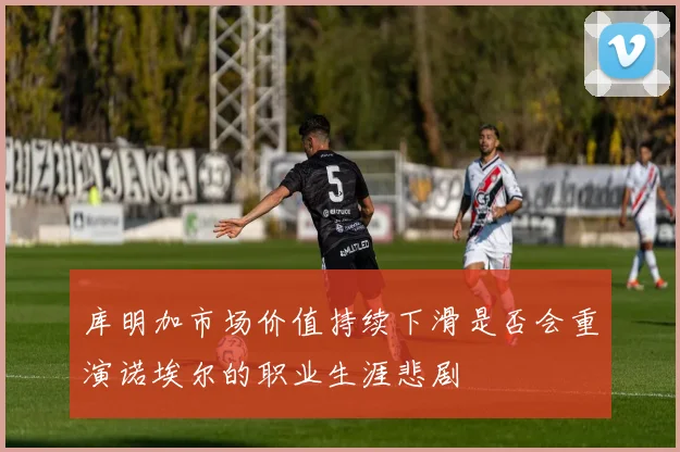库明加市场价值持续下滑是否会重演诺埃尔的职业生涯悲剧