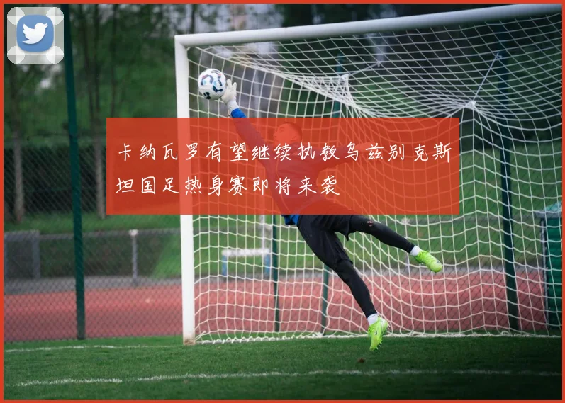 卡纳瓦罗有望继续执教乌兹别克斯坦国足热身赛即将来袭