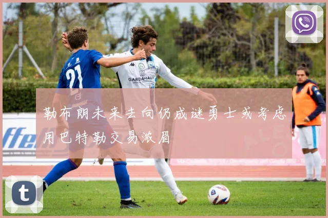 勒布朗未来去向仍成谜勇士或考虑用巴特勒交易浓眉