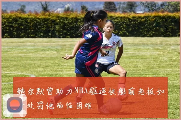 鲍尔默曾助力NBA驱逐快船前老板如今处罚他面临困难