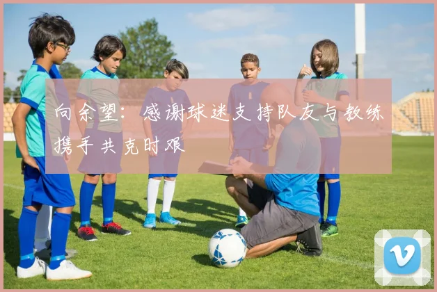 向余望：感谢球迷支持队友与教练携手共克时艰