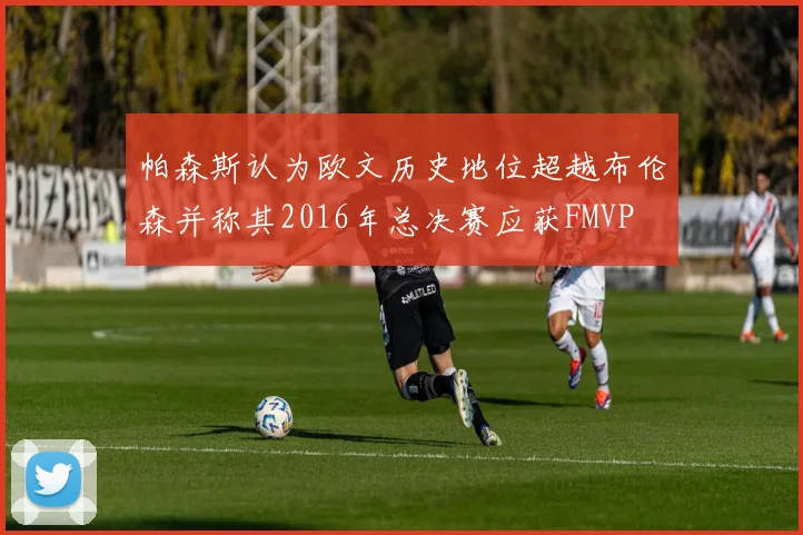 帕森斯认为欧文历史地位超越布伦森并称其2016年总决赛应获FMVP