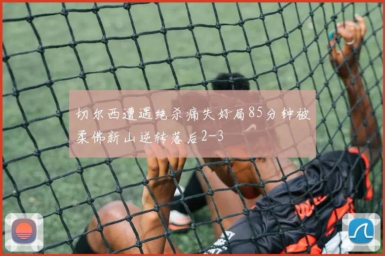切尔西遭遇绝杀痛失好局85分钟被柔佛新山逆转落后2-3